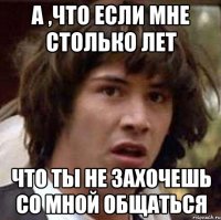 А ,что если мне столько лет что ты не захочешь со мной общаться