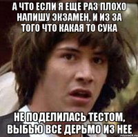 А ЧТО ЕСЛИ Я ЕЩЕ РАЗ ПЛОХО НАПИШУ ЭКЗАМЕН, И ИЗ ЗА ТОГО ЧТО КАКАЯ ТО СУКА НЕ ПОДЕЛИЛАСЬ ТЕСТОМ, ВЫБЬЮ ВСЕ ДЕРЬМО ИЗ НЕЕ