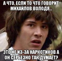 А ЧТО, ЕСЛИ ТО ЧТО ГОВОРИТ МИХАЙЛОВ ВОЛОДЯ... ЭТО НЕ ИЗ-ЗА НАРКОТИКОВ А ОН СЕРЬЕЗНО ТАК ДУМАЕТ?