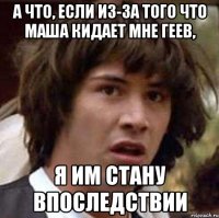 А что, если из-за того что Маша кидает мне геев, я им стану впоследствии