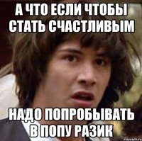 а что если чтобы стать счастливым надо попробывать в попу разик