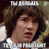 Ты долбаеб ТЦ до 10 работают