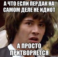 А что если Пердак на самом деле не идиот а просто притворяется