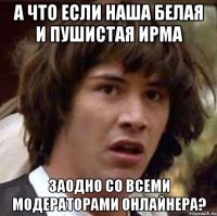 А что если наша белая и пушистая Ирма заодно со всеми модераторами онлайнера?