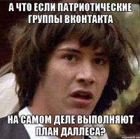 а что если патриотические группы вконтакта на самом деле выполняют план даллеса?