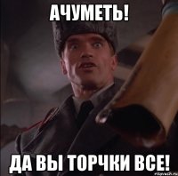 АЧУМЕТЬ! ДА ВЫ ТОРЧКИ ВСЕ!