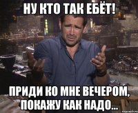 ну кто так ебёт! приди ко мне вечером, покажу как надо...