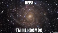 керя ты не космос