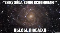 "Вижу яйца, колю вспоминаю!" Пы.Сы. Люба)хд