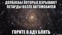 Долбоебы которые взрывают петарды возле автомобилей горите в аду блять