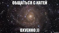 Общаться с Катей Охуенно;))