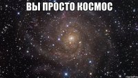 Вы просто космос 