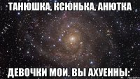 Танюшка, Ксюнька, Анютка девочки мои, вы ахуенны:*