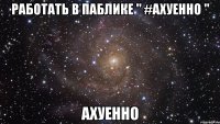 РАБОТАТЬ В ПАБЛИКЕ " #АХУЕННО " АХУЕННО