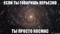 Если ты говаришь Керьезно Ты просто Космас