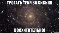 трогать тебя за сиськи восхитительно!