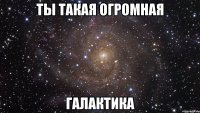 Ты такая огромная галактика