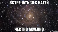 встречаться с Катей ЧЕСТНО АХУЕННО