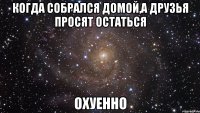 когда собрался домой,а друзья просят остаться ОХУЕННО