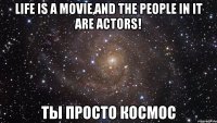 Life is a movie,and the people in it are actors! Ты просто космос