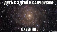 дуть с Эдгай и Санчоусам ОХУЕННО