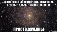 девушки невысокого роста, некурящие, веселые, добрые, милые, пошлые просто охуенны