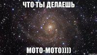 что ты делаешь мото-мото))))