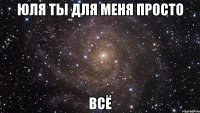 Юля ты для меня просто всё