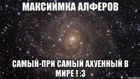 Максиимка Алферов Самый-при самый ахуенный в мире ! :3