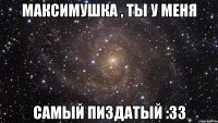 Максимушка , ты у меня самый пиздатый :33