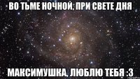 Во тьме ночной, при свете дня Максимушка, люблю тебя :3