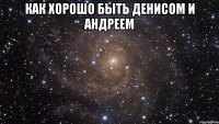 как хорошо быть Денисом и Андреем 