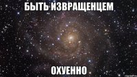 БЫТЬ ИЗВРАЩЕНЦЕМ ОХУЕННО