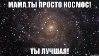 мама,ты просто космос! ты лучшая!