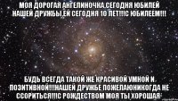 Моя дорогая Ангелиночка,сегодня юбилей нашей дружбы,ей сегодня 10 лет!!!С Юбилеем!!! Будь всегда такой же красивой умной и позитивной!!!Нашей дружбе пожелаюникогда не ссориться!!!С Рождеством моя ты хорошая*