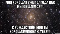 Моя хорошая уже полгода как мы общаемся!!! С Рождеством моя ты хорошая!!!Люблю тебя!!!