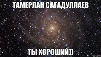 Тамерлан Сагадуллаев ты хороший))