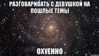 Разговаривать с девушкой на пошлые темы ОХУЕННО