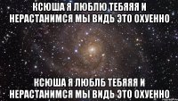 Ксюша я люблю тебяяя и нерастанимся мы видь это охуенно Ксюша я люблб тебяяя и нерастанимся мы видь это охуенно