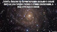 Гулять люблю по Перми ночами, Возьму с собой пару бл..й И гуляю! Гуляю с этими сволочами, А под утро иду к своей. 