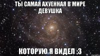 Ты самая ахуенная в мире девушка Которую я видел ;3