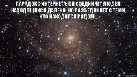 Парадокс Интернета: он соединяет людей, находящихся далеко, но разъединяет с теми, кто находится рядом... 