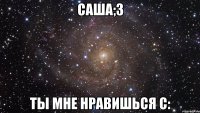 Саша;3 Ты мне нравишься С: