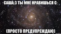 Саша;3 Ты мне нравишься с: (Просто предупреждаю)