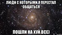 люди с которыми я перестал общаться пошли на хуй все)