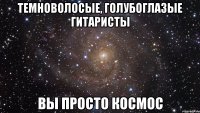 Темноволосые, голубоглазые гитаристы вы просто космос