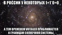 В России у некоторых 1+1*0=0 А тем временем Voyager приближается к границам Солнечной Системы.