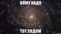 кому надо тот рядом