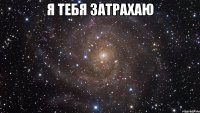 я тебя затрахаю 