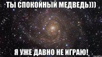 ты спокойный медведь))) я уже давно не играю!